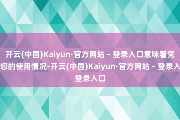 开云(中国)Kaiyun·官方网站 - 登录入口意味着凭证您的使用情况-开云(中国)Kaiyun·官方网站 - 登录入口