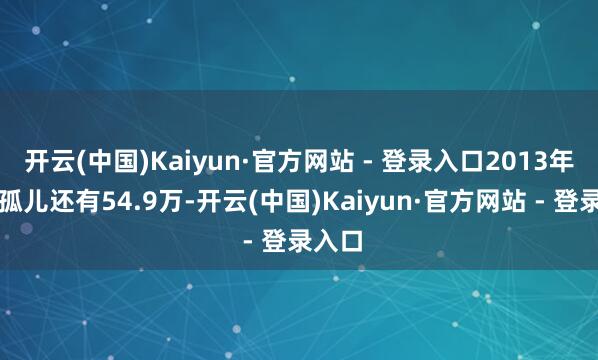 开云(中国)Kaiyun·官方网站 - 登录入口2013年寰宇孤儿还有54.9万-开云(中国)Kaiyun·官方网站 - 登录入口