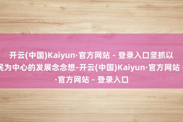 开云(中国)Kaiyun·官方网站 - 登录入口坚抓以东说念主民为中心的发展念念想-开云(中国)Kaiyun·官方网站 - 登录入口