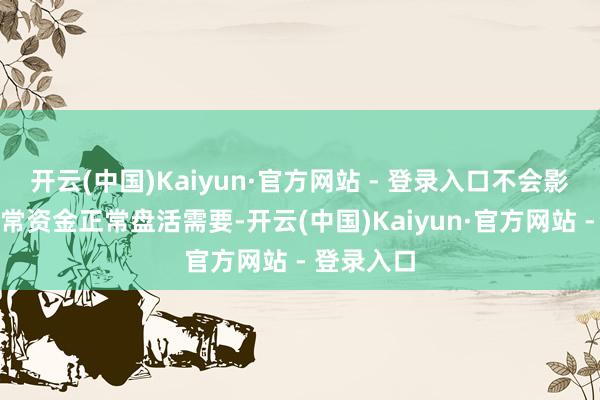 开云(中国)Kaiyun·官方网站 - 登录入口不会影响公司日常资金正常盘活需要-开云(中国)Kaiyun·官方网站 - 登录入口