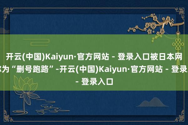 开云(中国)Kaiyun·官方网站 - 登录入口被日本网民称为“删号跑路”-开云(中国)Kaiyun·官方网站 - 登录入口