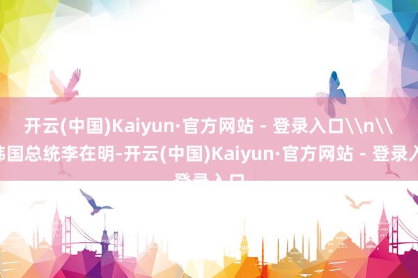 开云(中国)Kaiyun·官方网站 - 登录入口\n\n韩国总统李在明-开云(中国)Kaiyun·官方网站 - 登录入口