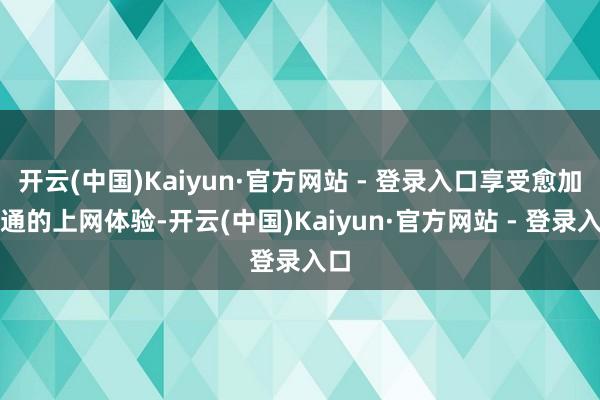 开云(中国)Kaiyun·官方网站 - 登录入口享受愈加流通的上网体验-开云(中国)Kaiyun·官方网站 - 登录入口