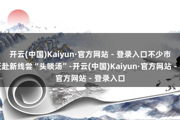 开云(中国)Kaiyun·官方网站 - 登录入口不少市民纷纷赶赴新线尝“头啖汤”-开云(中国)Kaiyun·官方网站 - 登录入口