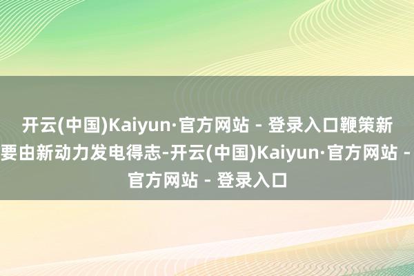 开云(中国)Kaiyun·官方网站 - 登录入口鞭策新增用电主要由新动力发电得志-开云(中国)Kaiyun·官方网站 - 登录入口