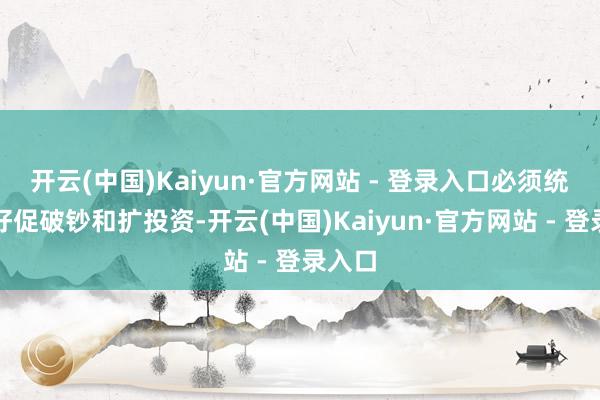 开云(中国)Kaiyun·官方网站 - 登录入口必须统筹捏好促破钞和扩投资-开云(中国)Kaiyun·官方网站 - 登录入口