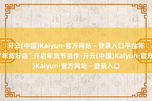 开云(中国)Kaiyun·官方网站 - 登录入口平台将纠合超10万家 “年货好店”开启年货节当作-开云(中国)Kaiyun·官方网站 - 登录入口