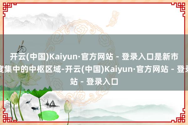 开云(中国)Kaiyun·官方网站 - 登录入口是新市民高度集中的中枢区域-开云(中国)Kaiyun·官方网站 - 登录入口