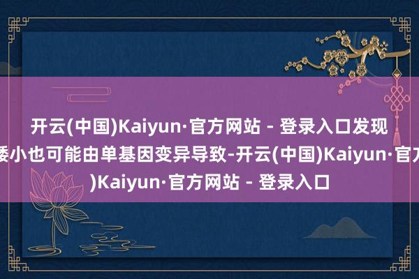 开云(中国)Kaiyun·官方网站 - 登录入口发现部分家眷性身段矮小也可能由单基因变异导致-开云(中国)Kaiyun·官方网站 - 登录入口