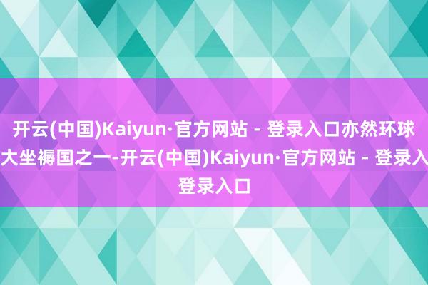 开云(中国)Kaiyun·官方网站 - 登录入口亦然环球最大坐褥国之一-开云(中国)Kaiyun·官方网站 - 登录入口